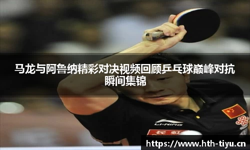 马龙与阿鲁纳精彩对决视频回顾乒乓球巅峰对抗瞬间集锦